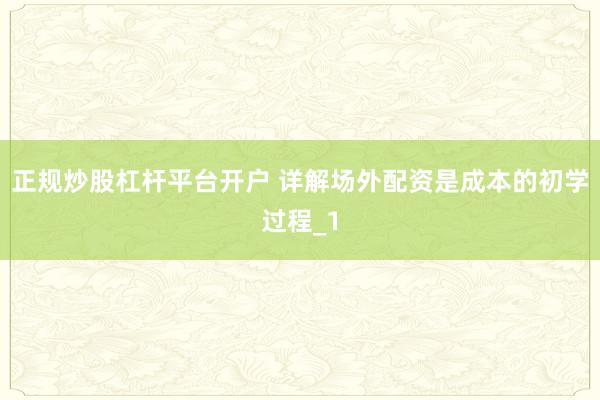 正规炒股杠杆平台开户 详解场外配资是成本的初学过程_1