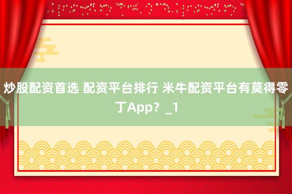 炒股配资首选 配资平台排行 米牛配资平台有莫得零丁App？_1