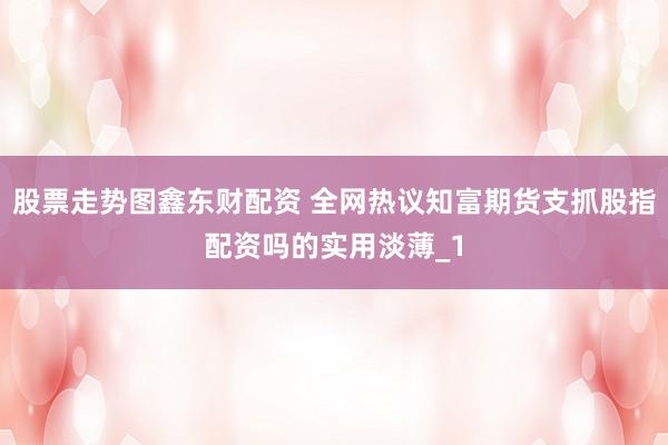 股票走势图鑫东财配资 全网热议知富期货支抓股指配资吗的实用淡薄_1