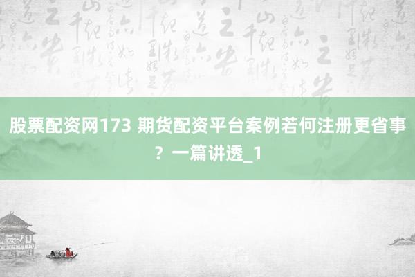 股票配资网173 期货配资平台案例若何注册更省事？一篇讲透_1