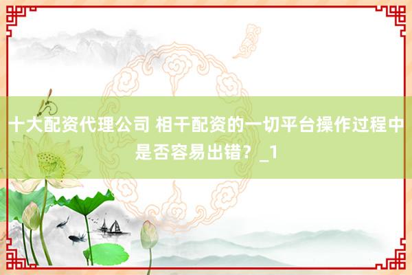十大配资代理公司 相干配资的一切平台操作过程中是否容易出错?_1