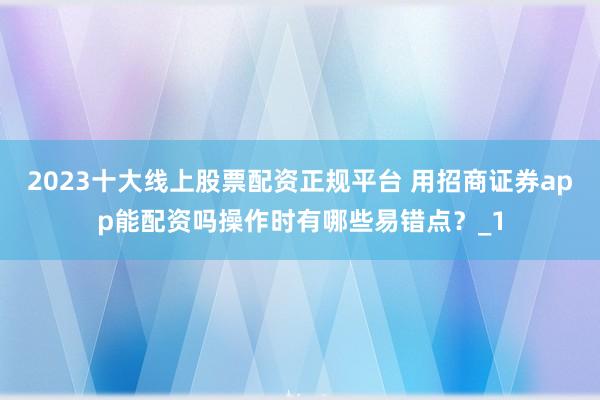 2023十大线上股票配资正规平台 用招商证券app能配资吗操作时有哪些易错点?_1