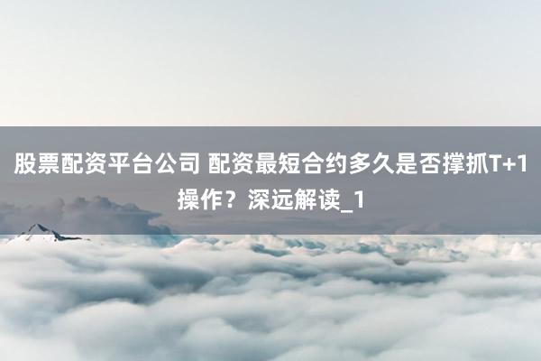 股票配资平台公司 配资最短合约多久是否撑抓T+1操作?深远解读_1