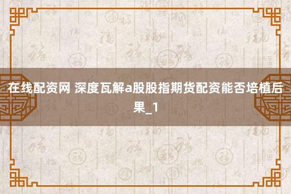 在线配资网 深度瓦解a股股指期货配资能否培植后果_1
