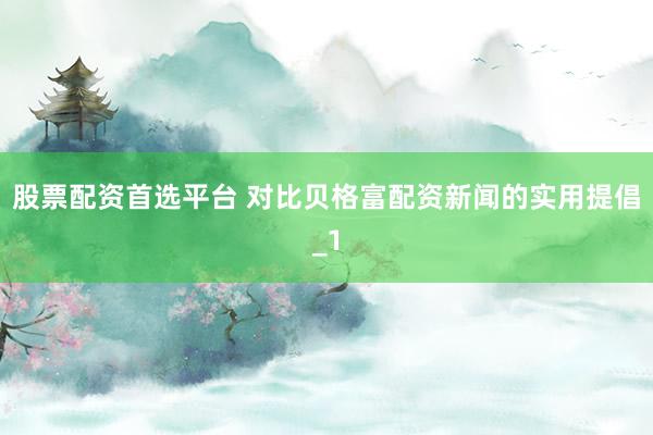 股票配资首选平台 对比贝格富配资新闻的实用提倡_1