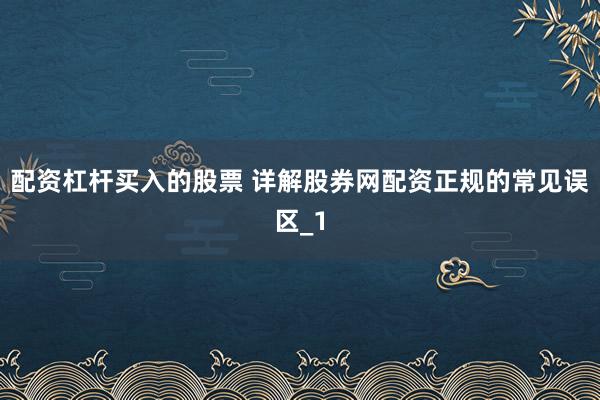 配资杠杆买入的股票 详解股券网配资正规的常见误区_1
