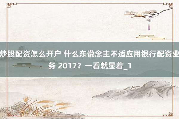 炒股配资怎么开户 什么东说念主不适应用银行配资业务 2017？一看就显着_1