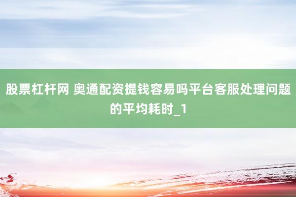 股票杠杆网 奥通配资提钱容易吗平台客服处理问题的平均耗时_1