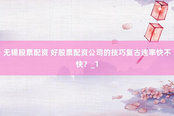 无锡股票配资 好股票配资公司的技巧复古速率快不快？_1