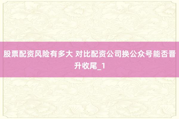 股票配资风险有多大 对比配资公司换公众号能否晋升收尾_1