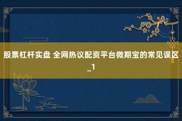 股票杠杆实盘 全网热议配资平台微期宝的常见误区_1