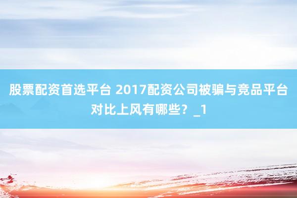 股票配资首选平台 2017配资公司被骗与竞品平台对比上风有哪些？_1