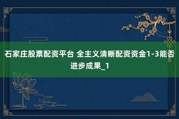石家庄股票配资平台 全主义清晰配资资金1-3能否进步成果_1