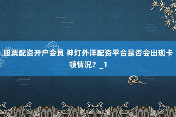 股票配资开户会员 神灯外洋配资平台是否会出现卡顿情况？_1