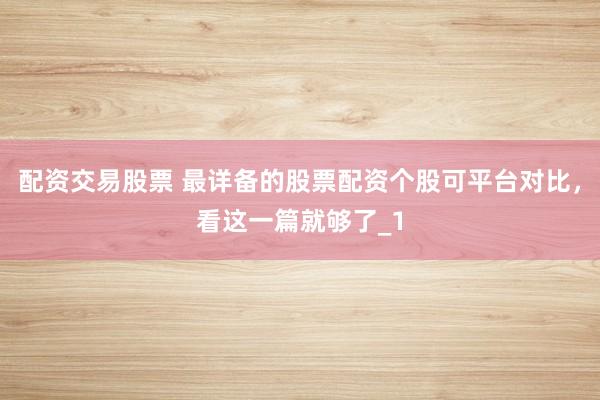 配资交易股票 最详备的股票配资个股可平台对比，看这一篇就够了_1