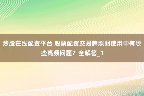 炒股在线配资平台 股票配资交易牌照图使用中有哪些高频问题?全解答_1
