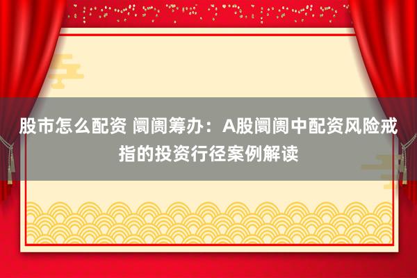 股市怎么配资 阛阓筹办：A股阛阓中配资风险戒指的投资行径案例解读