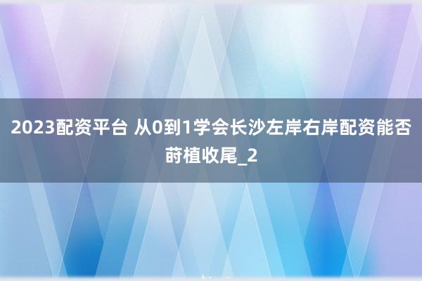 2023配资平台 从0到1学会长沙左岸右岸配资能否莳植收尾_2