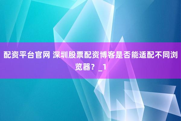 配资平台官网 深圳股票配资博客是否能适配不同浏览器？_1