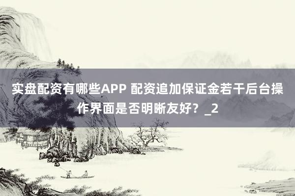实盘配资有哪些APP 配资追加保证金若干后台操作界面是否明晰友好?_2