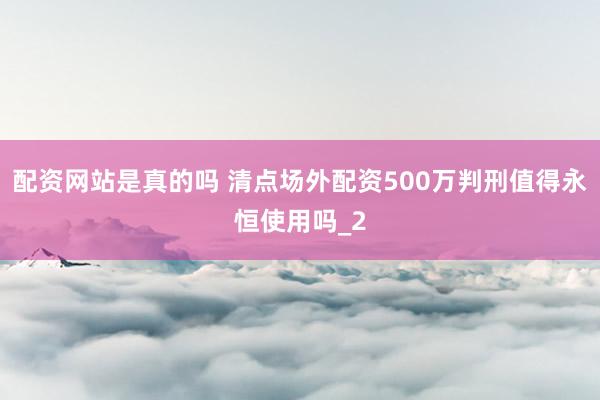 配资网站是真的吗 清点场外配资500万判刑值得永恒使用吗_2