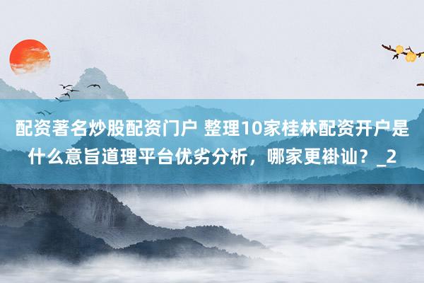 配资著名炒股配资门户 整理10家桂林配资开户是什么意旨道理平台优劣分析，哪家更褂讪？_2
